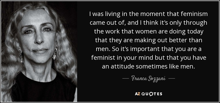 I was living in the moment that feminism came out of, and I think it's only through the work that women are doing today that they are making out better than men. So it's important that you are a feminist in your mind but that you have an attitude sometimes like men. - Franca Sozzani