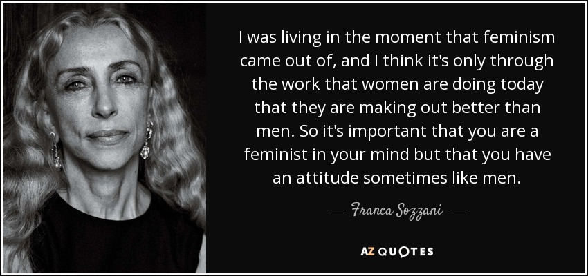 I was living in the moment that feminism came out of, and I think it's only through the work that women are doing today that they are making out better than men. So it's important that you are a feminist in your mind but that you have an attitude sometimes like men. - Franca Sozzani