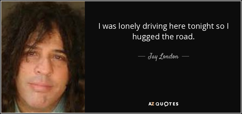 I was lonely driving here tonight so I hugged the road. - Jay London