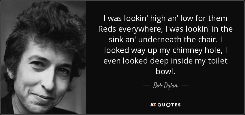 I was lookin' high an' low for them Reds everywhere, I was lookin' in the sink an' underneath the chair. I looked way up my chimney hole, I even looked deep inside my toilet bowl. - Bob Dylan