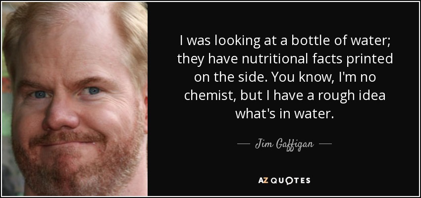 I was looking at a bottle of water; they have nutritional facts printed on the side. You know, I'm no chemist, but I have a rough idea what's in water. - Jim Gaffigan