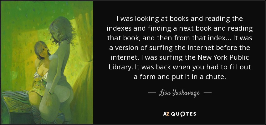 I was looking at books and reading the indexes and finding a next book and reading that book, and then from that index ... It was a version of surfing the internet before the internet. I was surfing the New York Public Library. It was back when you had to fill out a form and put it in a chute. - Lisa Yuskavage