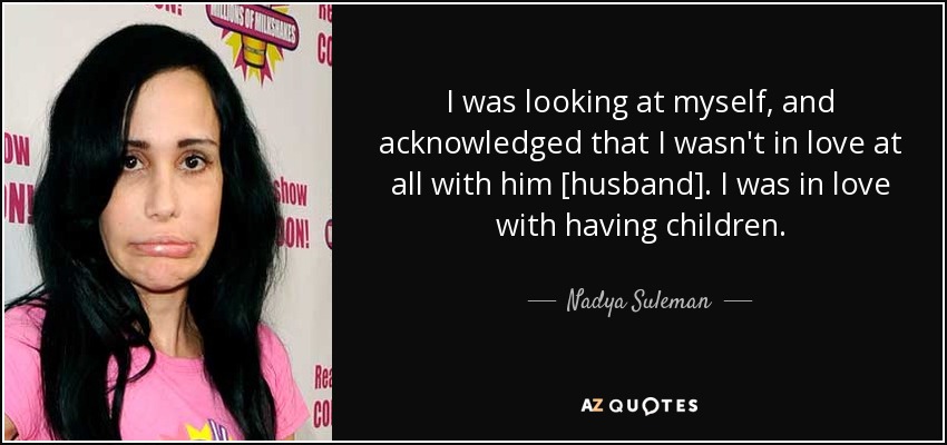 I was looking at myself, and acknowledged that I wasn't in love at all with him [husband]. I was in love with having children. - Nadya Suleman