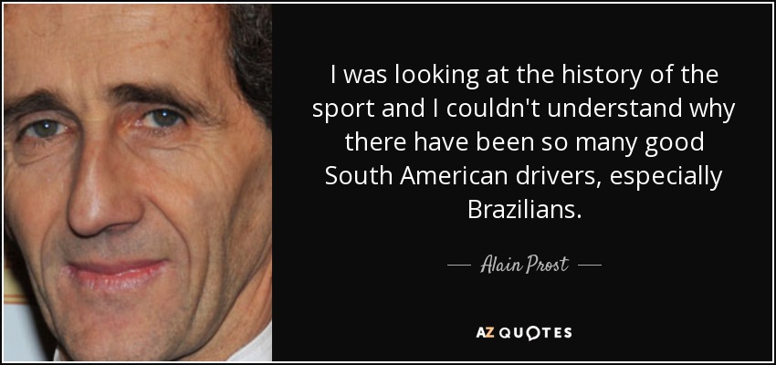 I was looking at the history of the sport and I couldn't understand why there have been so many good South American drivers, especially Brazilians. - Alain Prost