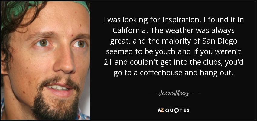 I was looking for inspiration. I found it in California. The weather was always great, and the majority of San Diego seemed to be youth-and if you weren't 21 and couldn't get into the clubs, you'd go to a coffeehouse and hang out. - Jason Mraz