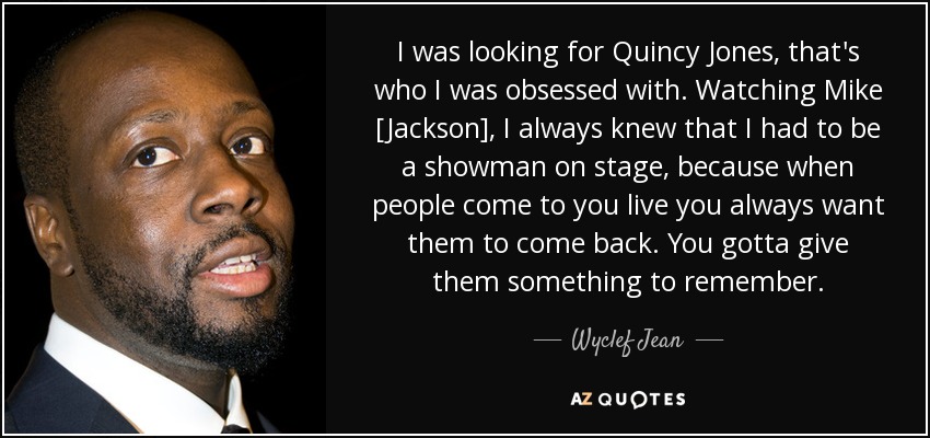 I was looking for Quincy Jones, that's who I was obsessed with. Watching Mike [Jackson], I always knew that I had to be a showman on stage, because when people come to you live you always want them to come back. You gotta give them something to remember. - Wyclef Jean