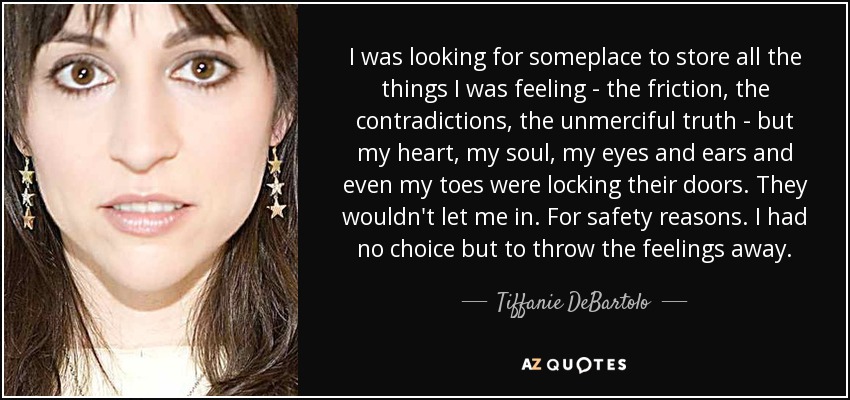 I was looking for someplace to store all the things I was feeling - the friction, the contradictions, the unmerciful truth - but my heart, my soul, my eyes and ears and even my toes were locking their doors. They wouldn't let me in. For safety reasons. I had no choice but to throw the feelings away. - Tiffanie DeBartolo