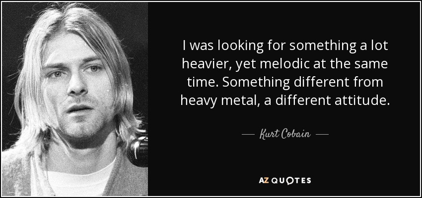 I was looking for something a lot heavier, yet melodic at the same time. Something different from heavy metal, a different attitude. - Kurt Cobain
