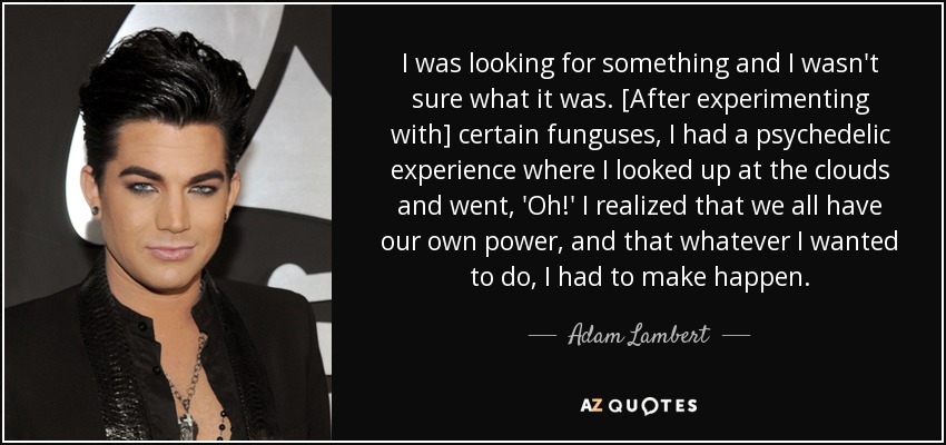 I was looking for something and I wasn't sure what it was. [After experimenting with] certain funguses, I had a psychedelic experience where I looked up at the clouds and went, 'Oh!' I realized that we all have our own power, and that whatever I wanted to do, I had to make happen. - Adam Lambert