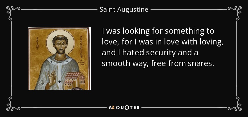 I was looking for something to love, for I was in love with loving, and I hated security and a smooth way, free from snares. - Saint Augustine