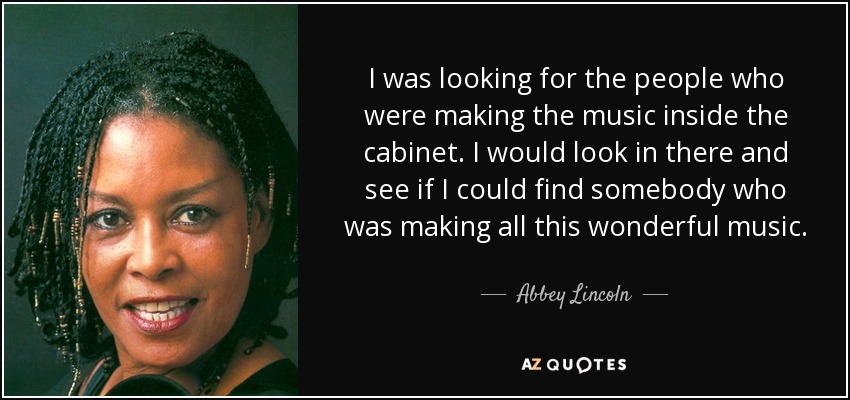 I was looking for the people who were making the music inside the cabinet. I would look in there and see if I could find somebody who was making all this wonderful music. - Abbey Lincoln