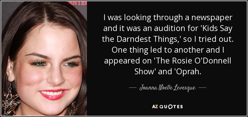 I was looking through a newspaper and it was an audition for 'Kids Say the Darndest Things,' so I tried out. One thing led to another and I appeared on 'The Rosie O'Donnell Show' and 'Oprah. - Joanna Noelle Levesque