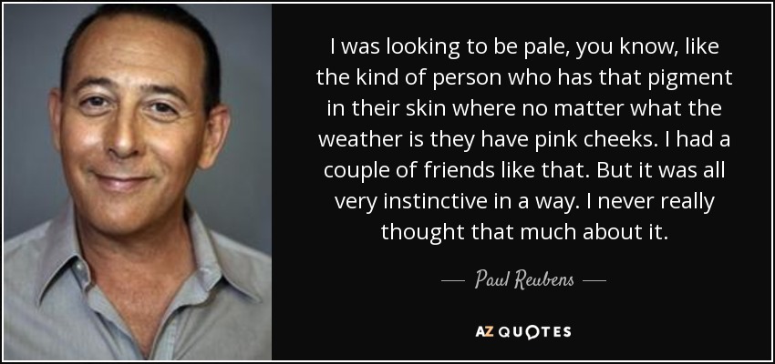 I was looking to be pale, you know, like the kind of person who has that pigment in their skin where no matter what the weather is they have pink cheeks. I had a couple of friends like that. But it was all very instinctive in a way. I never really thought that much about it. - Paul Reubens