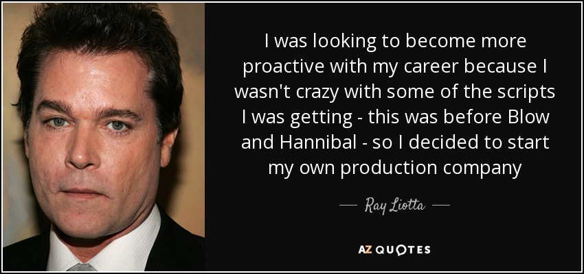 I was looking to become more proactive with my career because I wasn't crazy with some of the scripts I was getting - this was before Blow and Hannibal - so I decided to start my own production company - Ray Liotta