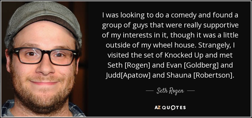 I was looking to do a comedy and found a group of guys that were really supportive of my interests in it, though it was a little outside of my wheel house. Strangely, I visited the set of Knocked Up and met Seth [Rogen] and Evan [Goldberg] and Judd[Apatow] and Shauna [Robertson]. - Seth Rogen