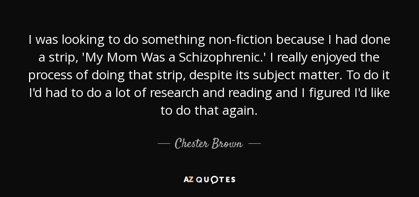 I was looking to do something non-fiction because I had done a strip, 'My Mom Was a Schizophrenic.' I really enjoyed the process of doing that strip, despite its subject matter. To do it I'd had to do a lot of research and reading and I figured I'd like to do that again. - Chester Brown