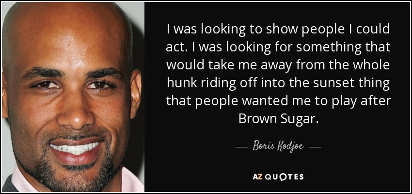 I was looking to show people I could act. I was looking for something that would take me away from the whole hunk riding off into the sunset thing that people wanted me to play after Brown Sugar. - Boris Kodjoe