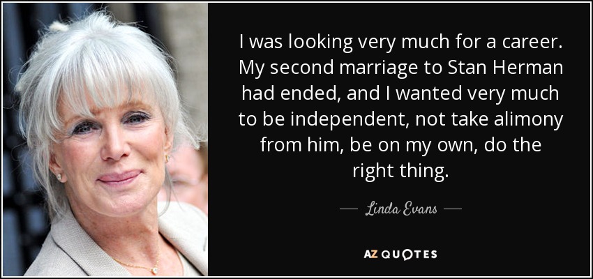 I was looking very much for a career. My second marriage to Stan Herman had ended, and I wanted very much to be independent, not take alimony from him, be on my own, do the right thing. - Linda Evans