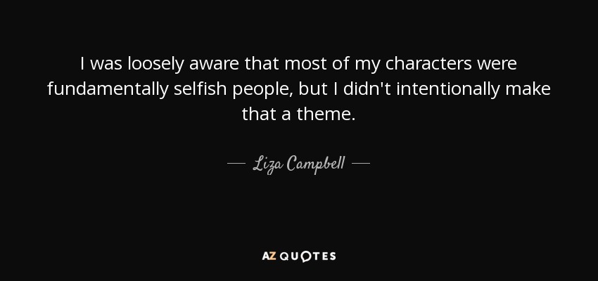I was loosely aware that most of my characters were fundamentally selfish people, but I didn't intentionally make that a theme. - Liza Campbell