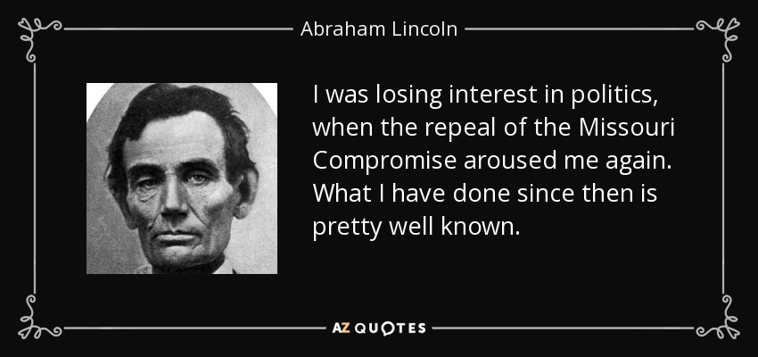 I was losing interest in politics, when the repeal of the Missouri Compromise aroused me again. What I have done since then is pretty well known. - Abraham Lincoln