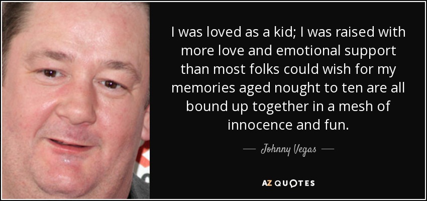 I was loved as a kid; I was raised with more love and emotional support than most folks could wish for my memories aged nought to ten are all bound up together in a mesh of innocence and fun. - Johnny Vegas