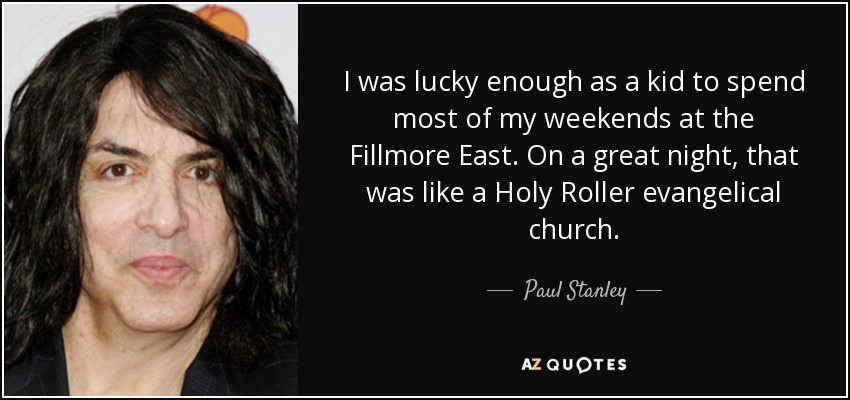 I was lucky enough as a kid to spend most of my weekends at the Fillmore East. On a great night, that was like a Holy Roller evangelical church. - Paul Stanley