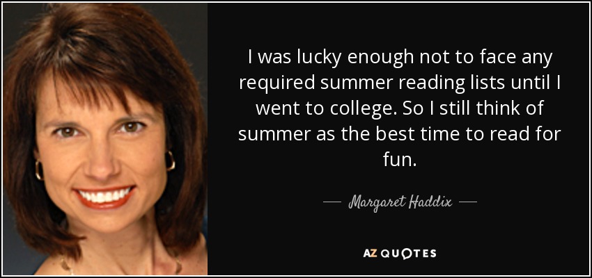 I was lucky enough not to face any required summer reading lists until I went to college. So I still think of summer as the best time to read for fun. - Margaret Haddix