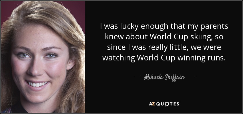 I was lucky enough that my parents knew about World Cup skiing, so since I was really little, we were watching World Cup winning runs. - Mikaela Shiffrin