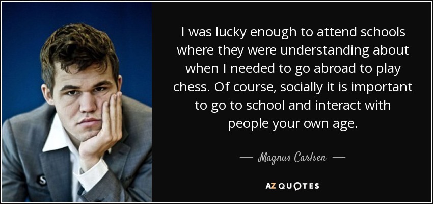 I was lucky enough to attend schools where they were understanding about when I needed to go abroad to play chess. Of course, socially it is important to go to school and interact with people your own age. - Magnus Carlsen