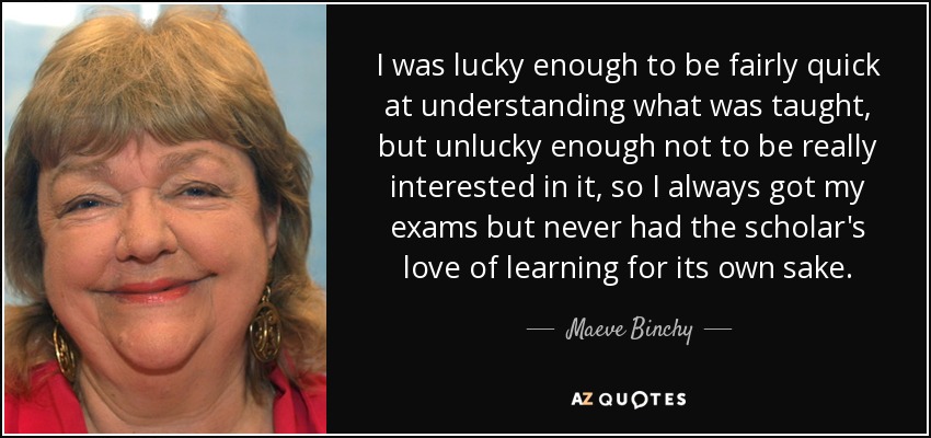 I was lucky enough to be fairly quick at understanding what was taught, but unlucky enough not to be really interested in it, so I always got my exams but never had the scholar's love of learning for its own sake. - Maeve Binchy