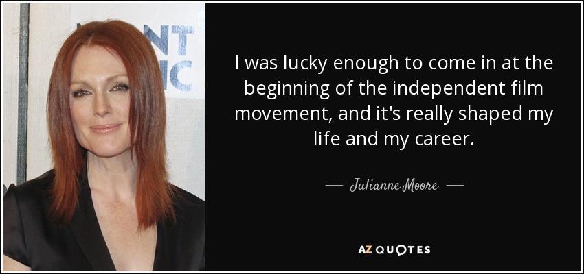 I was lucky enough to come in at the beginning of the independent film movement, and it's really shaped my life and my career. - Julianne Moore