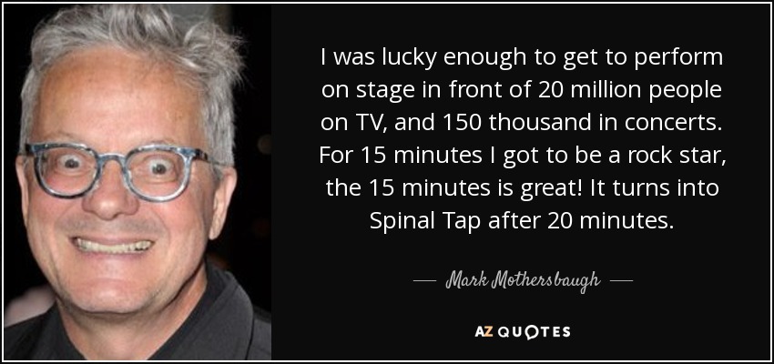 I was lucky enough to get to perform on stage in front of 20 million people on TV, and 150 thousand in concerts. For 15 minutes I got to be a rock star, the 15 minutes is great! It turns into Spinal Tap after 20 minutes. - Mark Mothersbaugh