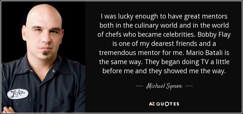 I was lucky enough to have great mentors both in the culinary world and in the world of chefs who became celebrities. Bobby Flay is one of my dearest friends and a tremendous mentor for me. Mario Batali is the same way. They began doing TV a little before me and they showed me the way. - Michael Symon