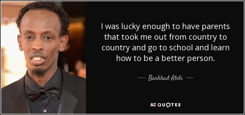 I was lucky enough to have parents that took me out from country to country and go to school and learn how to be a better person. - Barkhad Abdi