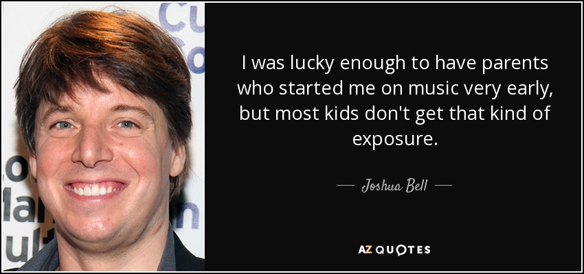 I was lucky enough to have parents who started me on music very early, but most kids don't get that kind of exposure. - Joshua Bell