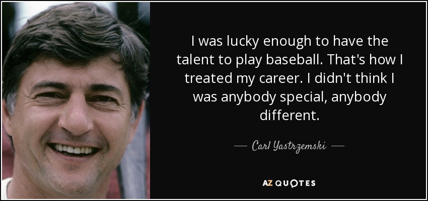 I was lucky enough to have the talent to play baseball. That's how I treated my career. I didn't think I was anybody special, anybody different. - Carl Yastrzemski