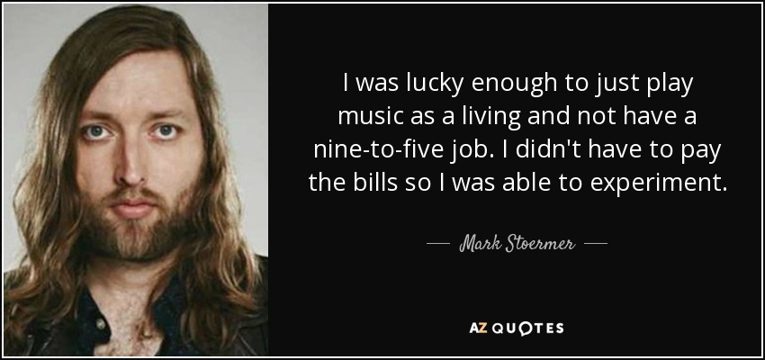 I was lucky enough to just play music as a living and not have a nine-to-five job. I didn't have to pay the bills so I was able to experiment. - Mark Stoermer