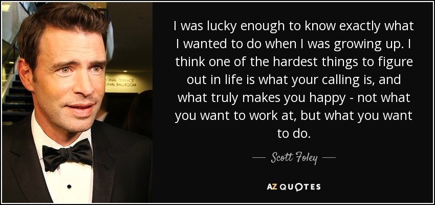 I was lucky enough to know exactly what I wanted to do when I was growing up. I think one of the hardest things to figure out in life is what your calling is, and what truly makes you happy - not what you want to work at, but what you want to do. - Scott Foley