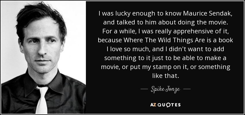 I was lucky enough to know Maurice Sendak, and talked to him about doing the movie. For a while, I was really apprehensive of it, because Where The Wild Things Are is a book I love so much, and I didn't want to add something to it just to be able to make a movie, or put my stamp on it, or something like that. - Spike Jonze