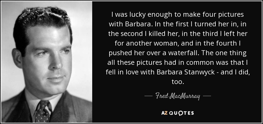 I was lucky enough to make four pictures with Barbara. In the first I turned her in, in the second I killed her, in the third I left her for another woman, and in the fourth I pushed her over a waterfall. The one thing all these pictures had in common was that I fell in love with Barbara Stanwyck - and I did, too. - Fred MacMurray