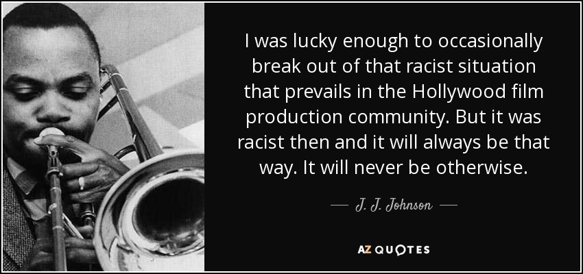 I was lucky enough to occasionally break out of that racist situation that prevails in the Hollywood film production community. But it was racist then and it will always be that way. It will never be otherwise. - J. J. Johnson