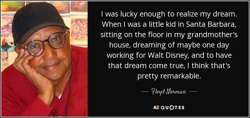 I was lucky enough to realize my dream. When I was a little kid in Santa Barbara, sitting on the floor in my grandmother's house, dreaming of maybe one day working for Walt Disney, and to have that dream come true, I think that's pretty remarkable. - Floyd Norman