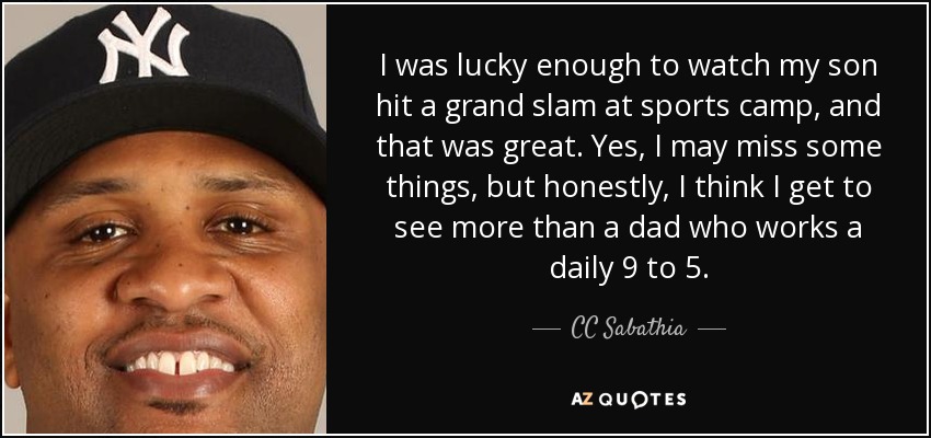 I was lucky enough to watch my son hit a grand slam at sports camp, and that was great. Yes, I may miss some things, but honestly, I think I get to see more than a dad who works a daily 9 to 5. - CC Sabathia