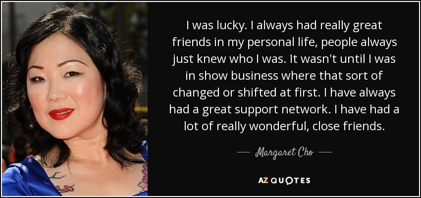 I was lucky. I always had really great friends in my personal life, people always just knew who I was. It wasn't until I was in show business where that sort of changed or shifted at first. I have always had a great support network. I have had a lot of really wonderful, close friends. - Margaret Cho