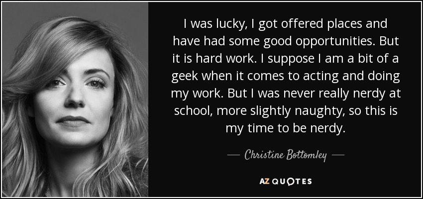 I was lucky, I got offered places and have had some good opportunities. But it is hard work. I suppose I am a bit of a geek when it comes to acting and doing my work. But I was never really nerdy at school, more slightly naughty, so this is my time to be nerdy. - Christine Bottomley
