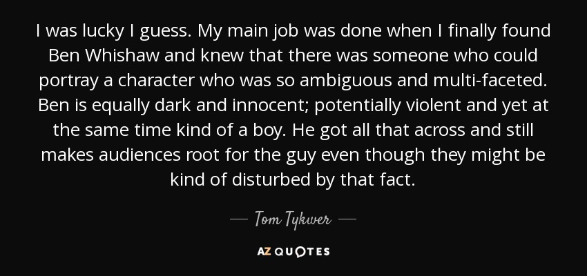 I was lucky I guess. My main job was done when I finally found Ben Whishaw and knew that there was someone who could portray a character who was so ambiguous and multi-faceted. Ben is equally dark and innocent; potentially violent and yet at the same time kind of a boy. He got all that across and still makes audiences root for the guy even though they might be kind of disturbed by that fact. - Tom Tykwer