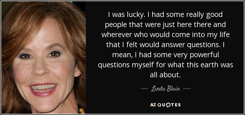I was lucky. I had some really good people that were just here there and wherever who would come into my life that I felt would answer questions. I mean, I had some very powerful questions myself for what this earth was all about. - Linda Blair