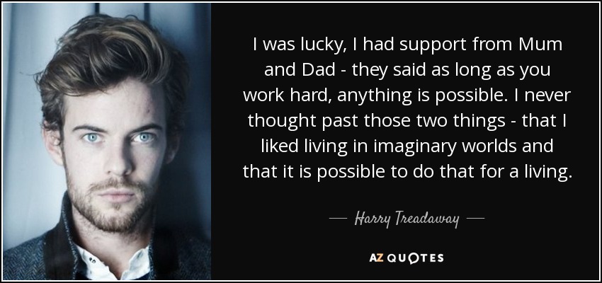 I was lucky, I had support from Mum and Dad - they said as long as you work hard, anything is possible. I never thought past those two things - that I liked living in imaginary worlds and that it is possible to do that for a living. - Harry Treadaway