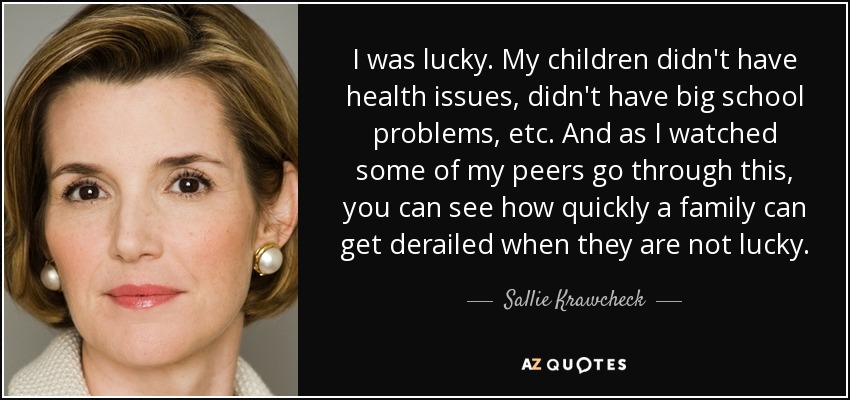 I was lucky. My children didn't have health issues, didn't have big school problems, etc. And as I watched some of my peers go through this, you can see how quickly a family can get derailed when they are not lucky. - Sallie Krawcheck