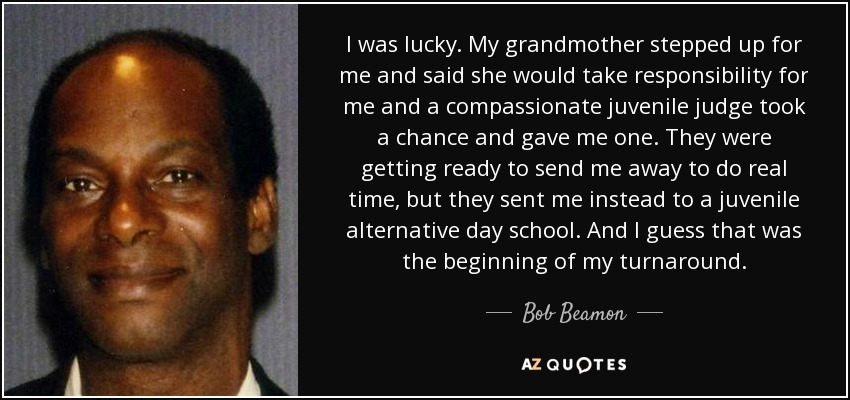 I was lucky. My grandmother stepped up for me and said she would take responsibility for me and a compassionate juvenile judge took a chance and gave me one. They were getting ready to send me away to do real time, but they sent me instead to a juvenile alternative day school. And I guess that was the beginning of my turnaround. - Bob Beamon